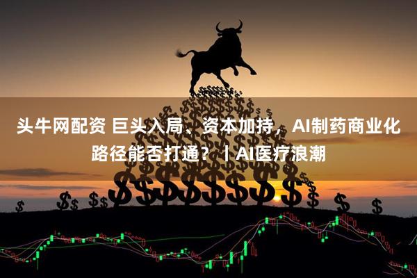 头牛网配资 巨头入局、资本加持，AI制药商业化路径能否打通？丨AI医疗浪潮