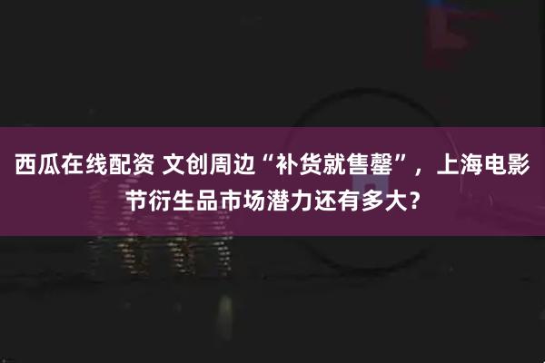 西瓜在线配资 文创周边“补货就售罄”，上海电影节衍生品市场潜力还有多大？