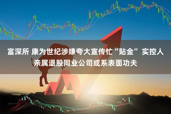 富深所 康为世纪涉嫌夸大宣传忙“贴金” 实控人亲属退股同业公司或系表面功夫