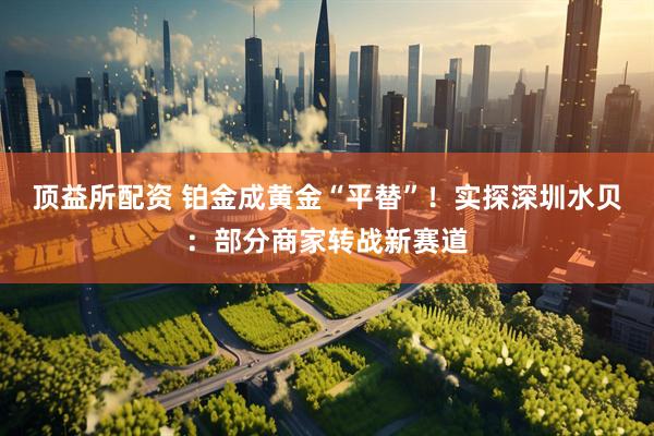 顶益所配资 铂金成黄金“平替”！实探深圳水贝：部分商家转战新赛道