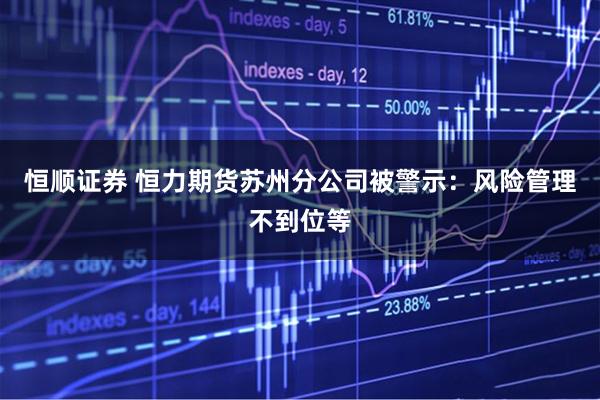 恒顺证券 恒力期货苏州分公司被警示：风险管理不到位等