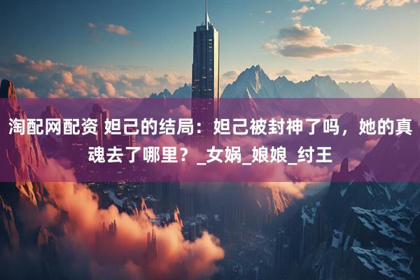 淘配网配资 妲己的结局：妲己被封神了吗，她的真魂去了哪里？_女娲_娘娘_纣王