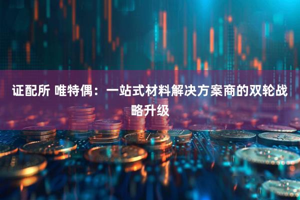 证配所 唯特偶：一站式材料解决方案商的双轮战略升级
