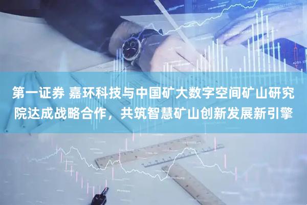 第一证券 嘉环科技与中国矿大数字空间矿山研究院达成战略合作，共筑智慧矿山创新发展新引擎