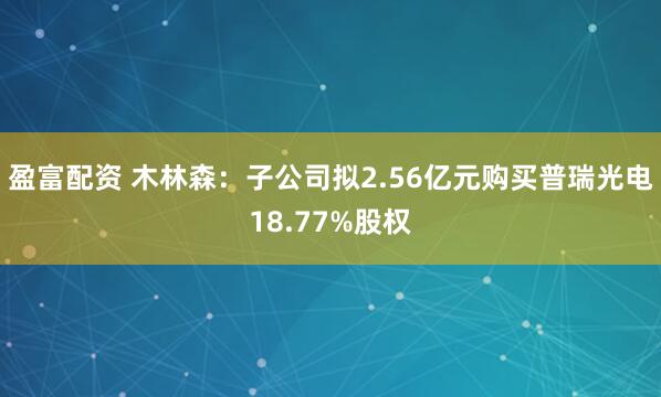 盈富配资 木林森：子公司拟2.56亿元购买普瑞光电18.77%股权