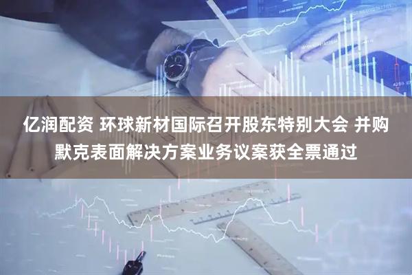亿润配资 环球新材国际召开股东特别大会 并购默克表面解决方案业务议案获全票通过