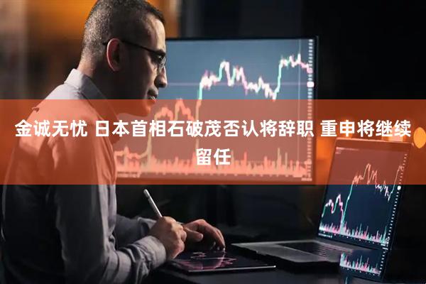 金诚无忧 日本首相石破茂否认将辞职 重申将继续留任