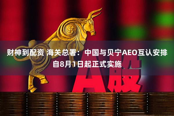 财神到配资 海关总署：中国与贝宁AEO互认安排自8月1日起正式实施