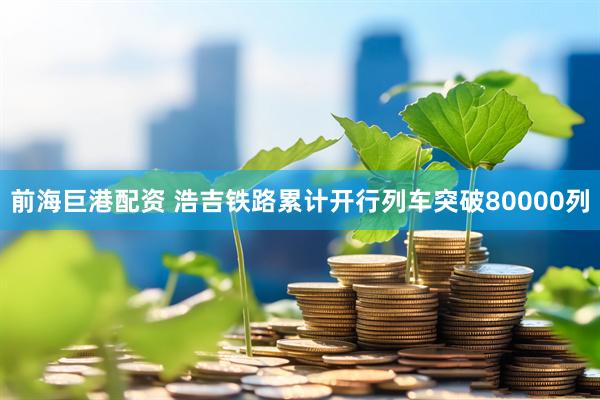 前海巨港配资 浩吉铁路累计开行列车突破80000列