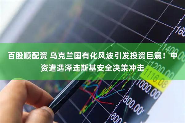 百股顺配资 乌克兰国有化风波引发投资巨震！中资遭遇泽连斯基安全决策冲击