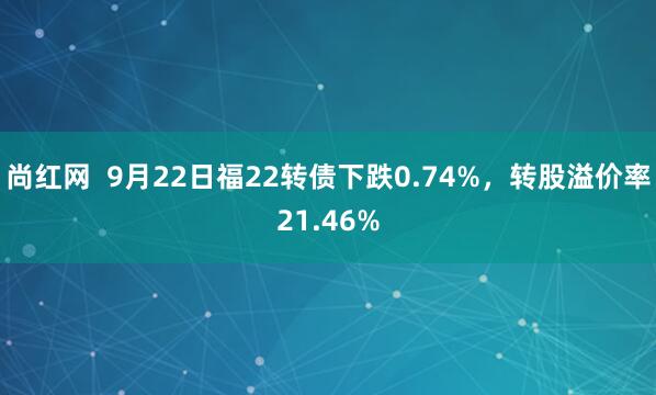 尚红网  9月22日福22转债下跌0.74%，转股溢价率21.46%