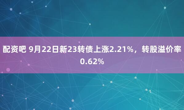 配资吧 9月22日新23转债上涨2.21%，转股溢价率0.62%