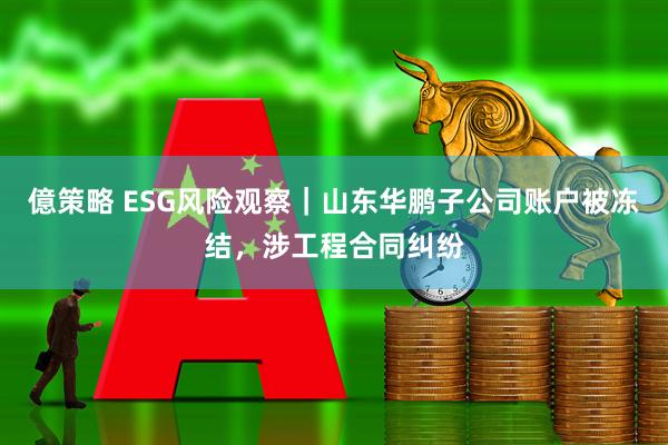 億策略 ESG风险观察｜山东华鹏子公司账户被冻结，涉工程合同纠纷
