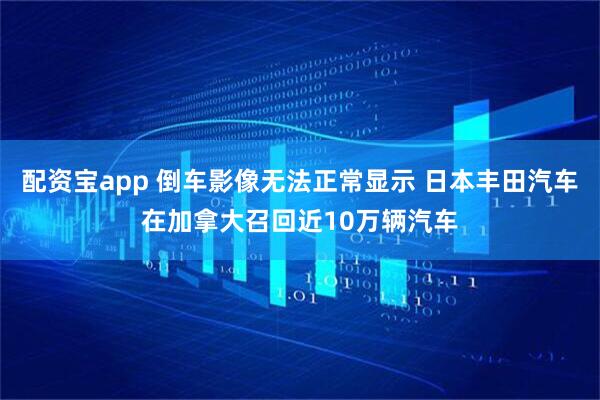 配资宝app 倒车影像无法正常显示 日本丰田汽车在加拿大召回近10万辆汽车