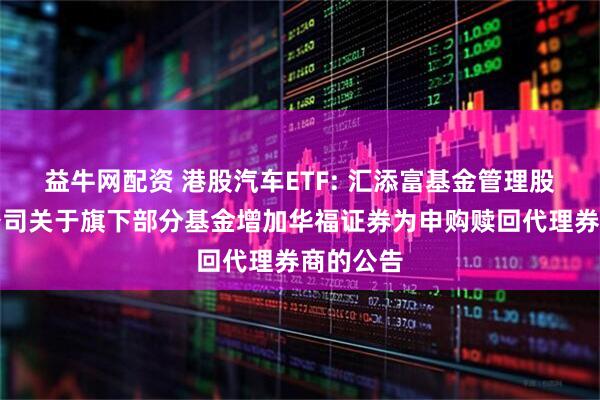 益牛网配资 港股汽车ETF: 汇添富基金管理股份有限公司关于旗下部分基金增加华福证券为申购赎回代理券商的公告