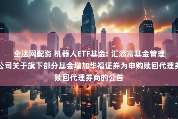 全达网配资 机器人ETF基金: 汇添富基金管理股份有限公司关于旗下部分基金增加华福证券为申购赎回代理券商的公告
