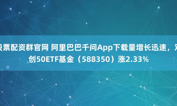 股票配资群官网 阿里巴巴千问App下载量增长迅速，双创50ETF基金（588350）涨2.33%