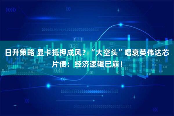 日升策略 显卡抵押成风？“大空头”唱衰英伟达芯片债：经济逻辑已崩！