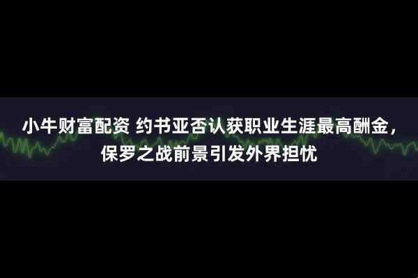 小牛财富配资 约书亚否认获职业生涯最高酬金，保罗之战前景引发外界担忧