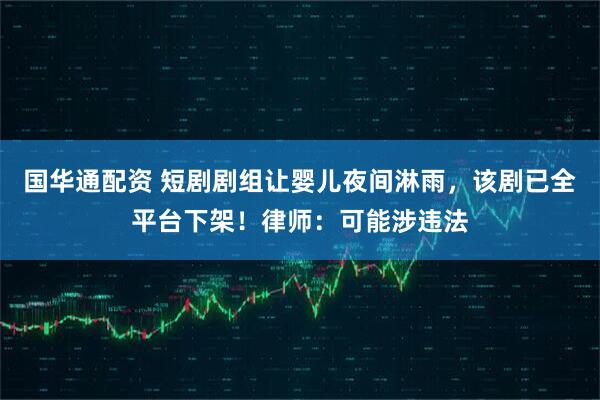 国华通配资 短剧剧组让婴儿夜间淋雨，该剧已全平台下架！律师：可能涉违法