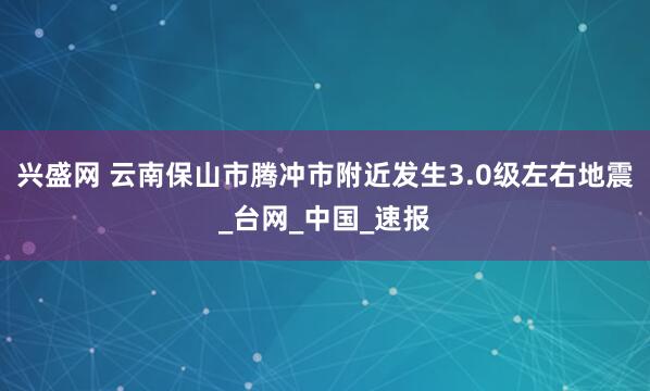 兴盛网 云南保山市腾冲市附近发生3.0级左右地震_台网_中国_速报