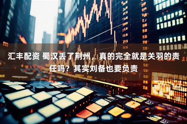 汇丰配资 蜀汉丢了荆州，真的完全就是关羽的责任吗？其实刘备也要负责